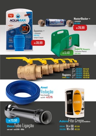 AdereFita CrepeImobiliária
MasterBlocker +
+ economia
COD.2389
Aquamax +
+ economia
COD.1245
compre 5 peças
Registro
Esfera Deca
COD.0411 24 x 50- R$ 3,50
COD.0380 18 x 50- R$ 2,35
1/2” ..COD.0036 - R$ 34,20
3/4” .COD.0037 - R$ 41,20
1” .......COD.0038 - R$ 58,35
1.1/2” COD.0040 - R$ 108,00
2” ......COD.0041 - R$ 137,60
...................
..............
...............
R$ 39,99
R$ 29,99
R$ 5,49
Suporte Mangueira
Tramontina Plástico
COD.2503
DecaTubo Ligação
com anel - cod.0399 - 1968c
R$ 73,50
Anel
VedaçãoCaixa Acoplada
cod.1411 - R$ 5,75
 
