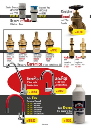 LinhaPop
1/4 de volta
Cozinha Mesa
COD.2141 - 1156.C31
..................
Tubo Flex
Torneira Flexível
COD.2257 - Mesa Branco
COD.2234 - Mesa Preto
COD.2235 - Mesa Vermelho
COD.2258 - Parede Branco
COD.2232 - Parede Preto
COD.2233 - Parede Vermelho
..................
Cola Branca
Pva Cascorez 1kg.
COD.2434
..................
giacon.net
R$ 105,00 R$ 19,50
LinhaPop
1/4 de volta
Lavatório Mesa
COD.2414 - 1198.C31
..................
Reparo Cerâmico 1/4 de volta Rosca 29
ESTRIA DECA
DIREITO AZUL
COD.1738
FURKIN
.........
ESTRIA DOCOL
DIREITO AZUL
COD.2162
FURKIN
.........
ESTRIA DECA
ESQUERDO VM
COD.1739
FURKIN
.........
ESTRIA DOCOL
ESQUERDO VM
COD.1667
FURKIN
.........
R$ 11,90
R$ 28,50 R$ 28,50
Reparo 1/2 Volta
Plástico - Deca
Esquerdo Azul
4670.040
cod.2280
R$ 28,25
Direito Branco
4670.010
cod.2279
R$ 27,99
Madia
mvs
torneira
COD.2272 - 20904
R$ 20,67
..................
Docol
mvs
registro
COD.1180 - 11601
R$ 20,67
..................
R$ 18,20
Registro 1”
Docol
cod.2184
Gaveta
 