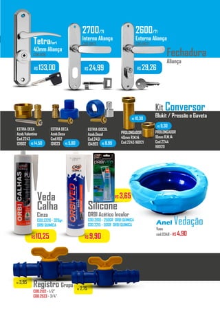 R$ 3,65
R$ 10,25 R$ 9,90
Veda
Calha
Cinza
COD.2228 - 320gr.
ORBI QUIMICA
Silicone
ORBI Acético Incolor
COD.2100 - 250GR ORBI QUIMICA
COD.2215 - 50GR ORBI QUIMICA
Registro Grapa
COD.2132 - 1/2”
COD.2523 - 3/4”
R$ 3,95
R$ 2,75
R$ 133,00 R$ 24,99 R$ 29,26
2700/71
Interna Aliança
COD.0823
2600/71
Externa Aliança
COD.0822TetraFort
40mm Aliança
COD.1128
Kit Conversor
Blukit / Pressão e Gaveta
ESTRIA DECA
Acab.Valentino
Cod.2243
131602
.........
ESTRIA DOCOL
Acab.Docol
Cod.2451
134903
.........
ESTRIA DECA
Acab.Deca
Cod.1152
131623
.........
PROLONGADOR
40mm R.M.14
Cod.2245 160121
.........
PROLONGADOR
10mm R.M.14
Cod.2244
160120
.........
R$ 14,50 R$ 5,80 R$ 8,99
R$ 10,30
R$ 9,30
Fechadura
Aliança
Anel Vedação
Vaso
cod.0348 - R$ 4,90
 