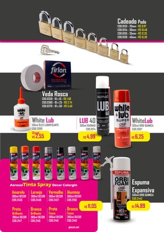 Compre 06 unidades
..................
Alumínio
360ml DECOR
COD.2150
...............
Vermelho
360ml DECOR
COD.2457
...............
Laranja
360ml DECOR
COD.2458
...............
Amarelo
360ml DECOR
COD.2456
LUB 40
300ml RADNAQ
COD.1974
White Lub
100ml ÓLEO LUBRIFICANTE
COD.2099
..................
Preto
Brilhante
360ml DECOR
COD.2147
Branco
Brilhante
360ml DECOR
COD.2146
Preto
Fosco
360ml DECOR
COD.2148
Branco
Fosco
360ml DECOR
COD.2149
..................
giacon.net
AerosolTinta Spray Decor Colorgin
..................
..................
Espuma
Expansiva
500ml ORBI QUIMICA
COD.2442
R$ 14,89R$ 11,05
R$ 6,25
WhiteLub
300ml ORBI QUIMICA
COD.2097
R$ 4,99
Veda Rosca
COD.0359 - 18 x 10 - R$ 1,59
COD.0360 - 18 x 25 - R$ 2,74
COD.0370 - 18 x 50 - R$ 5,40
..................
Cadeado Pado
COD.0133 - 20mm - R$ 8,97
COD.0134 - 30mm - R$ 10,48
COD.0135 - 35mm - R$ 12,35
COD.0136 - 40mm - R$ 15,30
..................
12unid.
R$ 2,55
 