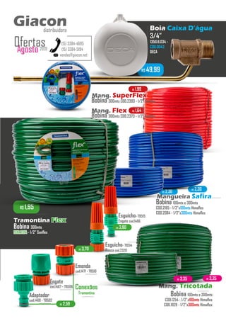 R$ 2,30
R$ 2,30
R$ 1,64
R$ 1,99
R$ 1,95
R$ 49,99
Boia Caixa D’água
3/4”
1350.B.034 -
COD.0043
DECA
...........
vendas@giacon.net
(15) 3384-4695
(15) 3384-5194
Giacondistribuidora
Agosto 2020
Ofertas
Bobina 300mts
COD.2314COD.2314 - 1/2” Sunflex
...........
Tramontina FlexFlex
Bobina 100mts e 300mts
COD.2185 - 1/2”x100mts Himaflex
COD.2084 - 1/2”x300mts Himaflex
...........Mangueira SafiraSafira
Bobina 100mts e 300mts
COD.1254 - 1/2”x100mts Himaflex
COD.1929 - 1/2”x300mts Himaflex
...........
Mang. TricotadaTricotada
Bobina 300mts COD.2393 - 1/2” Sunflex
Mang. FlexFlex
Bobina 300mts COD.2373 - 1/2” Sunflex
...........
Mang. SuperFlexSuperFlex
R$ 2,59
Conexões
Tramontina
...........Adaptador
cod.1468 - 78502
...........
Emenda
cod.1471 - 78510
...........
Engate
cod.1467 - 78506
...........
Esguicho- 78515
Engate cod.1466
Esguicho- 78514
Rosca cod.2320
...........
R$ 3,70
R$ 3,80
R$ 3,35 R$ 3,35
Giacondistribuidora
 