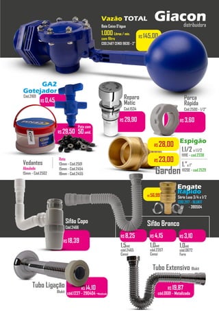 R$ 14,10
cód.1237 - 290404 -Metalizado
R$ 18,39
R$ 145,00
Boia Caixa D’água
1.0001.000 Litros / min.Litros / min.
com filtro
COD.2467 CENSI 9630 - 2”
Pote com
50unid.
Reto
13mm - Cód.2501
15mm - Cód.2454
18mm - Cód.2455
...........
Vedantes
Abaulado
15mm - Cód.2502
R$ 29,90
Reparo
Matic
Cód.1534
R$ 29,50
...........
R$ 3,60
Porca
Rápida
Cód.2500 - 1/2”
Sifão Branco
R$ 8,25
1,5mt
cód.2465
Censi
R$ 4,15
1,0mt
cód.2357
Censi
R$ 3,10
1,0mt
cód.0672
Fere
Sifão Copo
Cód.2466
Tubo Extensivo Blukit
R$ 19,87
cód.0681 - Metalizado
Tubo Ligação
Blukit
Vazão TOTAL
Espigão
1.1/2 x 1.1/2
11111E - cod.2338
..........................
1.”x 1”
11120E - cod.2529
..........................
Garden
Série Luxo 3/4 x 1/2
COD.2117 - BLUKIT
- 380504
Engate
Rápido
GA2
Gotejador
R$ 0,45
R$ 28,00
R$ 23,00
Giacondistribuidora
R$ 29,50
Cód.2169
R$ 56,99
 