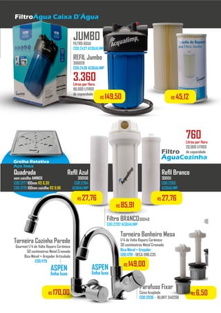 FiltroÁgua Caixa D’Água
JUMBOFILTRO ÁGUA
COD.2437 ACQUALIMP
REFIL Jumbo
300029
COD.2438 ACQUALIMP...................................
Filtro
ÁguaCozinha
Refil Azul
300156
COD.2284
ACQUALIMP
..................
Refil Branco
300151
COD.2283
ACQUALIMP
..................
Filtro BRANCO300149
COD.2282 ACQUALIMP
..................
3.360Litros por Hora
90.000 LITROS
de capacidade
760Litros por Hora
20.000 LITROS
de capacidade
Parafuso Fixar
Caixa Acoplada
COD.2036 - BLUKIT 340206
..................
Grelha Rotativa
Aço Inox
Quadrada
sem caixilho AMINOX
COD.2177 100mm R$ 6,30
COD.2178 100mm caixilho R$ 9,96
R$ 149,50 R$ 45,12
R$ 27,76R$ 27,76
R$ 85,91
Torneira Cozinha Parede
Gourmet 1/4 de Volta Reparo Cerâmico
50 centímetros Metal Cromado
Bica Móvel + Arejador Articulado
COD.1179 - DECA 1168.C35
..........................
ASPEN
linha luxo
R$ 170,00 R$ 6,50
Torneira Banheiro Mesa
1/4 de Volta Reparo Cerâmico
30 centímetros Metal Cromado
Bica Móvel + Arejador
COD.1219 - DECA 1196.C35
..........................
ASPEN
linha luxo
R$ 149,00
 