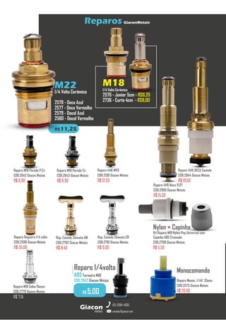 metais
Giacon
vendas@giacon.net
(15) 3384-4695
Reparos GiaconMetais
M22
1/4 Volta Cerâmico
2578 - Deca Azul
2577 - Deca Vermelho
2579 - Docol Azul
2580 - Docol Vermelho
R$11,25
M18
1/4 Volta Cerâmico
2576 - Junior 5cm - R$9,20
2736 - Curto 4cm - R$8,00
Reparo 1416 Novo R.07
COD.2900 Giacon Metais
R$ 15,50
Reparo M18 Parado P.Cr.
COD.2642 Giacon Metais
R$ 8,30
Reparo Registro 1/4 volta
COD.2590 Giacon Metais
R$ 35,00
Reparo 1416 MVS
COD.2591 Giacon Metais
R$ 12,33
Reparo 1416 DECA Castelo
COD.2844 Giacon Metais
R$ 19,50
Reparo M18 Sobe/Desce
COD.2770 Giacon Metais
R$ 7,15
Rep. Castelo Chaveta AM
COD.2782 Giacon Metais
R$ 8,40
Nylon + Capinha
Kit Reparo M18 Nylon Pop Universal com
Capinha ABS Cromado
COD.2708 Giacon Metais
R$ 5,50
Monocomando
Reparo Monoc. 1/4V. 35mm
COD.2575 Giacon Metais
R$ 20,90
Rep. Castelo Chaveta CR
COD.2781 Giacon Metais
R$ 9,00
Reparo M18 Parado Cr.
COD.2643 Giacon Metais
R$ 8,30
Reparo 1/4volta
ABS Torneira M18
COD.2942 Giacon Metais
.........
R$ 5,00
 