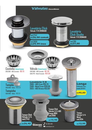 metais
Giacon
vendas@giacon.net
(15) 3384-4695
Válvulas GiaconMetais
Longa
Válvula Lav.
cod.2741
R$45,83
Lavatório 7/8
2689 - ABS Crom R$5,70
2589 - Metal Crom R$10,99
2825 - ABS Branco R$3,00
Válvula Americana - Giacon Metais
COD.2690 - ABS Cromado - R$ 7,99
COD.2772 - Metal Cromado - R$ 15,90
Tanque Click
Válvula 1.1/4
cod.2743
R$26,40
Cestinha Americana
COD.2691 - ABS Cromado - R$ 1,79
Tampão
COD.2693 - Nylon - R$ 0,25
Tampinha
COD.2692 - Nylon - R$ 0,15
Tanque Click
Válvula 1.1/4 ABS
Tampa INOX
cod.2856
R$15,90
Tanque
Válvula 1.1/4
Metal
cod.3134
R$13,99
Lavatório Click
Válvula 7/8 CROMADO
Zamak cod.2742
cod.2742
R$26,00 zamak
cod.2659
R$29,99 inox
Lavatório
Click Oculto
Válvula 7/8 CROMADO
cod.2911
R$27,00
 