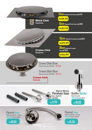 Flexivel 40cm
Malha Aço Macho x Fêmea
COD.2558 Giacon Metais
.........
R$ 13,20
Flexivel 60cm
Malha Aço Macho x Fêmea
COD.0820 Giacon Metais
.........
R$ 16,50
Parafuso Vaso
Inox + Bucha 10
Cod.2663
R$ 3,79
Giacon Metais
metais
Giacon
vendas@giacon.net
(15) 3384-4695
10cm Quadrado Preto Fosco cod.2810
R$32,42
15cm Quadrado Cromado Inox cod.2649
R$29,99
Cromo Click 15cm
Redondo Cromado COD.2835 - R$ 29,90
Cromo Click 10cm
Redondo Cromado COD.2660 - R$ 25,50
Gatilho Ducha
Metal Cromado
COD.2581 Giacon Metais
.........
R$ 18,00
15cm Quadrado Preto Fosco cod.2737
R$36,90
Black Click
Quadrado
10cmQuadrado Cromado
Inox cod.2645
R$26,99
Cromo Click
Quadrado
Cromo Click
Redondo
 
