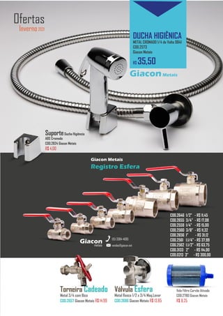 metais
Giacon
vendas@giacon.net
(15) 3384-4695
Vela Filtro Carvão Ativado
COD.2780 Giacon Metais
R$ 8,25
Cromo Click 15cm
Redondo Cromado COD.2690 - R$ 35,00
Cromo Click 10cm
Redondo Cromado COD.2660 - R$ 25,50
Inverno2021
Ofertas
DUCHA HIGIÊNICA
METAL CROMADO 1/4 de Volta 9841
COD.2573
Giacon Metais
R$ 35,50
GiaconMetais
metais
Giacon
vendas@giacon.net
(15) 3384-4695
Giacon Metais
Registro Esfera
COD.2646 1/2” - R$ 11,45
COD.2655 3/4” - R$ 17,08
COD.2559 1/4” - R$ 15,00
COD.2560 3/8” - R$ 11,32
COD.2656 1” - R$ 31,12
COD.2561 1.1/4” - R$ 37,99
COD.2562 1.1/2” - R$ 63,75
COD.3133 2” - R$ 114,00
COD.0213 3” - R$ 300,00
Torneira Cadeado
Metal 3/4 com Bico
COD.2657 Giacon Metais R$ 14,99
Válvula Esfera
Metal Rosca 1/2 x 3/4 Maq.Lavar
COD.2686 Giacon Metais R$ 13,85
SuporteDucha Higiência
ABS Cromado
COD.2824 Giacon Metais
R$ 4,00
 