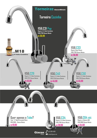 metais
Giacon
vendas@giacon.net
(15) 3384-4695
Torneiras GiaconMetais
comM18
1/4 Volta Cerâmico
Torneira Cozinha
1156.C31 Pop
Reparo 1/4 Volta Cerâmico
COD.2760 Giacon Metais
R$ 36,99
1156.C33
Reparo Sobe/Desce
COD.2789 Giacon Metais
R$ 36,99
1156.C29
Reparo 1/4 Volta Cerâmico
COD.2757 Giacon Metais
R$ 45,00
1156.C40
Reparo 1/4 Volta Cerâmico
COD.2758 Giacon Metais
R$ 45,00
1156.C50
Reparo 1/4 Volta Cerâmico
COD.2759 Giacon Metais
R$ 45,00
1156.C34
Reparo 1/4 Volta Cerâmico
COD.2790 Giacon Metais
R$ 39,99
Quer apenas o Tubo?
Tubo “J” Metal Cromado 16mm
COD.2685 - Giacon Metais
R$ 10,80
1156.C64 ABS
Reparo e Volante ABS
COD.2860 Giacon Metais
R$ 34,60
 