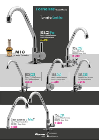 metais
Giacon
vendas@giacon.net
(15) 3384-4695
Torneiras GiaconMetais
comM18
1/4 Volta Cerâmico
Torneira Cozinha
1155.C31 Pop
Reparo 1/4 Volta Cerâmico
COD.2750 Giacon Metais
R$ 40,50
1155.C33
Reparo Sobe/Desce
COD.2852 Giacon Metais
R$ 42,00
1155.C29
Reparo 1/4 Volta Cerâmico
COD.2749 Giacon Metais
R$ 46,50
1155.C40
Reparo 1/4 Volta Cerâmico
COD.2752 Giacon Metais
R$ 45,00
1155.C50
Reparo 1/4 Volta Cerâmico
COD.2751 Giacon Metais
R$ 46,35
1155.C34
Reparo 1/4 Volta Cerâmico
COD.2786 Giacon Metais
R$ 43,50
Quer apenas o Tubo?
Tubo “J” Metal Cromado 16mm
COD.2685 - Giacon Metais
R$ 10,80
 