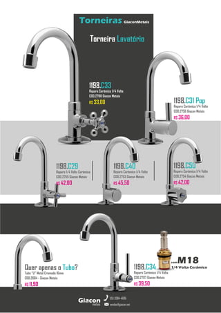 metais
Giacon
vendas@giacon.net
(15) 3384-4695
Torneiras GiaconMetais
comM18
1/4 Volta Cerâmico
Torneira Lavatório
1198.C29
Reparo 1/4 Volta Cerâmico
COD.2755 Giacon Metais
R$ 42,00
1198.C33
Reparo Cerâmico 1/4 Volta
COD.2788 Giacon Metais
R$ 33,00 1198.C31 Pop
Reparo Cerâmico 1/4 Volta
COD.2756 Giacon Metais
R$ 36,00
1198.C34
Reparo Cerâmico 1/4 Volta
COD.2787 Giacon Metais
R$ 39,50
1198.C50
Reparo Cerâmico 1/4 Volta
COD.2754 Giacon Metais
R$ 42,00
1198.C40
Reparo Cerâmico 1/4 Volta
COD.2753 Giacon Metais
R$ 45,50
Quer apenas o Tubo?
Tubo “U” Metal Cromado 16mm
COD.2684 - Giacon Metais
R$ 11,90
 