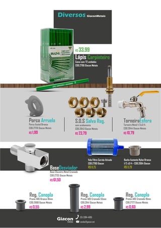 metais
Giacon
vendas@giacon.net
(15) 3384-4695
Diversos GiaconMetais
BaseDesviador
Base Chuveiro Metal Cromado
COD.2735 Giacon Metais
R$ 61,50
Reg. Canopla
Preme ABS Branco 18mm
COD.2688 Giacon Metais
R$ 0,55
TorneiraEsfera
Torneira Metal 1/2x3/4
COD.2644 Giacon Metais
R$ 10,79
S.O.S Salva Reg.
sem acabamento
COD.2843 Giacon Metais
R$ 23,79
Caixa com 72 unidades
COD.2766 Giacon Metais
R$ 33,99
Lápis Carpinteiro
Reg. Canopla
Preme ABS Cromado 55mm
COD.2841 Giacon Metais
R$ 2,99
Reg. Canopla
Preme ABS Cromado 18mm
COD.2727 Giacon Metais
R$ 0,60
Porca Arruela
Porca Acetal Branca
COD.2726 Giacon Metais
R$ 1,99
Bucha Aumento Nylon Branco
1/2 x3/4 - COD.2664 Giacon
R$ 0,29
Vela Filtro Carvão Ativado
COD.2780 Giacon
R$ 8,25
 