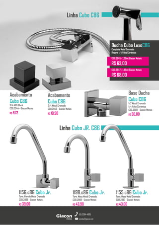 Torneiras GiaconMetais
Linha Cubo C86
Acabamento
Cubo C86
3/4 Metal Cromado
COD.2946 - Giacon Metais
R$ 18,90
Acabamento
Cubo C86
3/4 ABS Black
COD.2944 - Giacon Metais
R$ 8,12
1155.c86 Cubo Jr.
Torn. Mesa Metal Cromado
COD.2987 - Giacon Metais
R$ 43,00
metais
Giacon
vendas@giacon.net
(15) 3384-4695
1198.c86 Cubo Jr.
Torn. Mesa Metal Cromado
COD.2988 - Giacon Metais
R$ 43,90
1156.c86 Cubo Jr.
Torn. Parede Metal Cromado
COD.2989 - Giacon Metais
R$ 39,00
Base Ducha
Cubo C86
1/2 Metal Cromado
1/4 Volta Cerâmico
COD.3009 - Giacon Metais
R$ 30,00
Linha Cubo JR. C86
Ducha Cubo LuxoC86
Completa Metal Cromado
Reparo 1/4 Volta Cerâmico
COD.2945 - 1,20mt Giacon Metais
R$ 63,00
COD.2947 - 1,80mt Giacon Metais
R$ 68,00
 