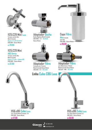 Adaptador Ducha
Ducha Higiênica Metal Cromado
COD.2895 - 1/2 - R$ 20,00
Giacon Metais
1125.C29 Mini Luxo
Torneira Jardim Mini
Metal Cromado
Reparo 1/4 volta Cerâmico
COD.3091 - Giacon Metais
R$ 29,90
1125.C29 Mini
ABS Séries
Torneira Jardim Mini
Metal Cromado
Reparo 1/2 volta + Volante ABS
COD.3092 - Giacon Metais
R$ 22,90
1155.c86 Cubo Luxo
Torn. Mesa Metal Cromado 3/4
COD.3024 - Giacon Metais
R$ 56,90
metais
Giacon
vendas@giacon.net
(15) 3384-4695
1156.c86 Cubo Luxo
Torn. Parede Metal Cromado 3/4
COD.3016 - Giacon Metais
R$ 47,90
Linha Cubo C86 Luxo
Copo Filtro
AbsCromado
com Vela
COD.2890 - Giacon Metais
R$ 26,00
Adaptador Filtro
Extensão para Torneira
Metal Cromado Giacon Metais
COD.3136 - 1/2 - R$ 23,00
Adaptador Filtro
para Mecanismo e Volante
Metal Cromado Giacon Metais
COD.3137 - M18 - R$ 23,00
 