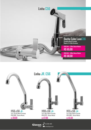 Torneiras GiaconMetais
Linha C56
1155.c56 Jr.
Torn. Mesa Metal Cromado
COD.2969 - Giacon Metais
R$ 45,50
metais
Giacon
vendas@giacon.net
(15) 3384-4695
1198.c56 Jr.
Torn. Mesa Metal Cromado
COD.2970 - Giacon Metais
R$ 47,00
1156.c56 Jr.
Torn. Parede Metal Cromado
COD.2968 - Giacon Metais
R$ 39,00
Linha JR. C56
Ducha Cubo LuxoC56
Completa Metal Cromado
Reparo 1/4 Volta Cerâmico
COD.3144 - 1,20mt Giacon Metais
R$ 65,00
COD.3145 - 1,80mt Giacon Metais
R$ 68,00
 