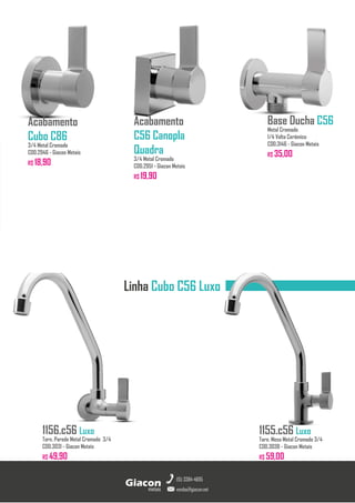 Acabamento
Cubo C86
3/4 Metal Cromado
COD.2946 - Giacon Metais
R$ 18,90
Acabamento
C56 Canopla
Quadra
3/4 Metal Cromado
COD.2951 - Giacon Metais
R$ 19,90
Base Ducha C56
Metal Cromado
1/4 Volta Cerâmico
COD.3146 - Giacon Metais
R$ 35,00
1155.c56 Luxo
Torn. Mesa Metal Cromado 3/4
COD.3038 - Giacon Metais
R$ 59,00
metais
Giacon
vendas@giacon.net
(15) 3384-4695
1156.c56 Luxo
Torn. Parede Metal Cromado 3/4
COD.3031 - Giacon Metais
R$ 49,90
Linha Cubo C56 Luxo
 