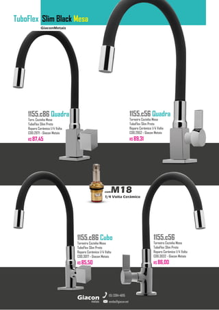GiaconMetais
TuboFlex Slim Black Mesa
metais
Giacon
vendas@giacon.net
(15) 3384-4695
1155.c86 Quadra
Torn. Cozinha Mesa
TuboFlex Slim Preto
Reparo Cerâmico 1/4 Volta
COD.2971 - Giacon Metais
R$ 87,45
1155.c86 Cubo
Torneira Cozinha Mesa
TuboFlex Slim Preto
Reparo Cerâmico 1/4 Volta
COD.3017 - Giacon Metais
R$ 85,50
1155.c56 Quadra
Torneira Cozinha Mesa
TuboFlex Slim Preto
Reparo Cerâmico 1/4 Volta
COD.2952 - Giacon Metais
R$ 89,31
1155.c56
Torneira Cozinha Mesa
TuboFlex Slim Preto
Reparo Cerâmico 1/4 Volta
COD.3032 - Giacon Metais
R$ 86,00
comM18
1/4 Volta Cerâmico
 