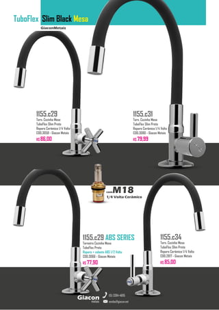 GiaconMetais
TuboFlex Slim Black Mesa
metais
Giacon
vendas@giacon.net
(15) 3384-4695
1155.c29 ABS SERIES
Torneira Cozinha Mesa
TuboFlex Preto
Reparo + volante ABS 1/2 Volta
COD.3066 - Giacon Metais
R$ 77,90
1155.c29
Torn. Cozinha Mesa
TuboFlex Slim Preto
Reparo Cerâmico 1/4 Volta
COD.3058 - Giacon Metais
R$ 86,00
1155.c31
Torn. Cozinha Mesa
TuboFlex Slim Preto
Reparo Cerâmico 1/4 Volta
COD.3080 - Giacon Metais
R$ 79,99
1155.c34
Torn. Cozinha Mesa
TuboFlex Slim Preto
Reparo Cerâmico 1/4 Volta
COD.2817 - Giacon Metais
R$ 85,00
comM18
1/4 Volta Cerâmico
 