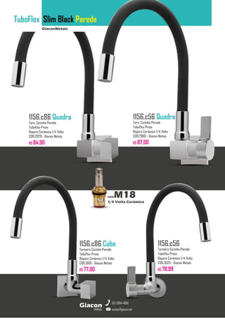 GiaconMetais
TuboFlex Slim Black Parede
metais
Giacon
vendas@giacon.net
(15) 3384-4695
1156.c86 Quadra
Torn. Cozinha Parede
TuboFlex Preto
Reparo Cerâmico 1/4 Volta
COD.2979 - Giacon Metais
R$ 84,90
1156.c86 Cubo
Torneira Cozinha Parede
TuboFlex Preto
Reparo Cerâmico 1/4 Volta
COD.3010 - Giacon Metais
R$ 77,00
1156.c56 Quadra
Torn. Cozinha Parede
TuboFlex Preto
Reparo Cerâmico 1/4 Volta
COD.2960 - Giacon Metais
R$ 87,00
1156.c56
Torneira Cozinha Parede
TuboFlex Preto
Reparo Cerâmico 1/4 Volta
COD.3025 - Giacon Metais
R$ 78,99
comM18
1/4 Volta Cerâmico
 