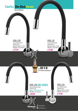 GiaconMetais
TuboFlex Slim Black Parede
metais
Giacon
vendas@giacon.net
(15) 3384-4695
1156.c29 ABS SERIES
Torneira Cozinha Parede
TuboFlex Preto
Reparo + volante ABS 1/2 Volta
COD.3050 - Giacon Metais
R$ 69,90
1156.c29
Torn. Cozinha Parede
TuboFlex Preto
Reparo Cerâmico 1/4 Volta
COD.3042 - Giacon Metais
R$ 77,50
1156.c31
Torn. Cozinha Parede
TuboFlex Preto
Reparo Cerâmico 1/4 Volta
COD.3075 - Giacon Metais
R$ 74,00
1156.c34
Torn. Cozinha Parede
TuboFlex Preto
Reparo Cerâmico 1/4 Volta
COD.2816 - Giacon Metais
R$ 77,90
comM18
1/4 Volta Cerâmico
 