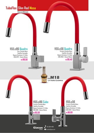 GiaconMetais
TuboFlex Slim Red Mesa
metais
Giacon
vendas@giacon.net
(15) 3384-4695
1155.c86 Quadra
Torn. Cozinha Mesa
TuboFlex Vermelho
Reparo Cerâmico 1/4 Volta
COD.2972 - Giacon Metais
R$ 88,50
1155.c86 Cubo
Torneira Cozinha Mesa
TuboFlex Vermelho
Reparo Cerâmico 1/4 Volta
COD.3018 - Giacon Metais
R$ 85,50
1155.c56 Quadra
Torneira Cozinha Mesa
TuboFlex Vermelho
Reparo Cerâmico 1/4 Volta
COD.2953 - Giacon Metais
R$ 90,40
1155.c56
Torneira Cozinha Mesa
TuboFlex Vermelho
Reparo Cerâmico 1/4 Volta
COD.3033 - Giacon Metais
R$ 86,00
comM18
1/4 Volta Cerâmico
 