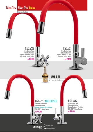 GiaconMetais
TuboFlex Slim Red Mesa
metais
Giacon
vendas@giacon.net
(15) 3384-4695
1155.c29 ABS SERIES
Torneira Cozinha Mesa
TuboFlex Vermelho
Reparo + volante ABS 1/2 Volta
COD.3067 - Giacon Metais
R$ 77,90
1155.c29
Torn. Cozinha Mesa
TuboFlex Vermelho
Reparo Cerâmico 1/4 Volta
COD.3059 - Giacon Metais
R$ 86,00
1155.c31
Torn. Cozinha Mesa
TuboFlex Vermelho
Reparo Cerâmico 1/4 Volta
COD.3081 - Giacon Metais
R$ 79,90
1155.c34
Torn. Cozinha Mesa
TuboFlex Vermelho
Reparo Cerâmico 1/4 Volta
COD.2837 - Giacon Metais
R$ 85,00
comM18
1/4 Volta Cerâmico
 