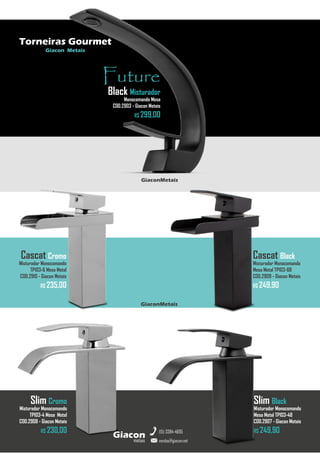metais
Giacon
vendas@giacon.net
(15) 3384-4695
Torneiras Gourmet
Giacon Metais
Future
Black Misturador
Monocomando Mesa
COD.2903 - Giacon Metais
R$ 299,00
GiaconMetais
Cascat Black
Misturador Monocomando
Mesa Metal TP103-6B
COD.2909 - Giacon Metais
R$ 249,90
Cascat Cromo
Misturador Monocomando
TP103-6 Mesa Metal
COD.2910 - Giacon Metais
R$ 235,00
GiaconMetais
Slim Cromo
Misturador Monocomando
TP103-4 Mesa Metal
COD.2908 - Giacon Metais
R$ 230,00
Slim Black
Misturador Monocomando
Mesa Metal TP103-4B
COD.2907 - Giacon Metais
R$ 249,90
 