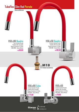 GiaconMetais
TuboFlex Slim Red Parede
metais
Giacon
vendas@giacon.net
(15) 3384-4695
1156.c86 Quadra
Torn. Cozinha Parede
TuboFlex Slim Vermelho
Reparo Cerâmico 1/4 Volta
COD.2980 - Giacon Metais
R$ 86,60
1156.c86 Cubo
Torneira Cozinha Parede
TuboFlex Slim Vermelho
Reparo Cerâmico 1/4 Volta
COD.3011 - Giacon Metais
R$ 77,00
1156.c56 Quadra
Torneira Cozinha Parede
TuboFlex Slim Vermelho
Reparo Cerâmico 1/4 Volta
COD.2961 - Giacon Metais
R$ 88,50
1156.c56
Torneira Cozinha Parede
TuboFlex Slim Vermelho
Reparo Cerâmico 1/4 Volta
COD.3026 - Giacon Metais
R$ 79,90
comM18
1/4 Volta Cerâmico
 
