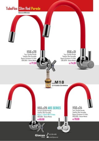 GiaconMetais
TuboFlex Slim Red Parede
metais
Giacon
vendas@giacon.net
(15) 3384-4695
1155.c29 ABS SERIES
Torneira Cozinha Parede
TuboFlex Slim Vermelho
Reparo + volante ABS 1/2 Volta
COD.3051 - Giacon Metais
R$ 69,90
1156.c29
Torn. Cozinha Parede
TuboFlex Slim Vermelho
Reparo Cerâmico 1/4 Volta
COD.3043 - Giacon Metais
R$ 77,00
1156.c31
Torn. Cozinha Parede
TuboFlex Slim Vermelho
Reparo Cerâmico 1/4 Volta
COD.3076 - Giacon Metais
R$ 74,00
1156.c34
Torn. Cozinha Parede
TuboFlex Slim Vermelho
Reparo Cerâmico 1/4 Volta
COD.2836 - Giacon Metais
R$ 79,00
comM18
1/4 Volta Cerâmico
 