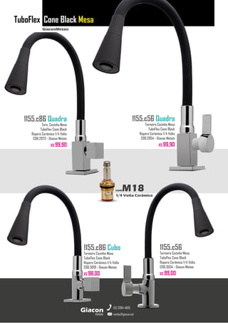 GiaconMetais
TuboFlex Cone Black Mesa
metais
Giacon
vendas@giacon.net
(15) 3384-4695
1155.c86 Quadra
Torn. Cozinha Mesa
TuboFlex Cone Black
Reparo Cerâmico 1/4 Volta
COD.2973 - Giacon Metais
R$ 99,90
1155.c86 Cubo
Torneira Cozinha Mesa
TuboFlex Cone Black
Reparo Cerâmico 1/4 Volta
COD.3019 - Giacon Metais
R$ 98,00
1155.c56 Quadra
Torneira Cozinha Mesa
TuboFlex Cone Black
Reparo Cerâmico 1/4 Volta
COD.2954 - Giacon Metais
R$ 99,90
1155.c56
Torneira Cozinha Mesa
TuboFlex Cone Black
Reparo Cerâmico 1/4 Volta
COD.3034 - Giacon Metais
R$ 99,00
comM18
1/4 Volta Cerâmico
 