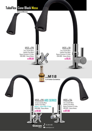 GiaconMetais
TuboFlex Cone Black Mesa
metais
Giacon
vendas@giacon.net
(15) 3384-4695
1155.c29 ABS SERIES
Torneira Cozinha Mesa
TuboFlex Cone Black
Reparo + volante ABS 1/2 Volta
COD.3068 - Giacon Metais
R$ 91,50
1155.c29
Torn. Cozinha Mesa
TuboFlex Cone Black
Reparo Cerâmico 1/4 Volta
COD.3060 - Giacon Metais
R$ 99,50
1155.c31
Torn. Cozinha Mesa
TuboFlex Cone Black
Reparo Cerâmico 1/4 Volta
COD.3082 - Giacon Metais
R$ 95,15
1155.c34
Torn. Cozinha Mesa
TuboFlex Cone Black
Reparo Cerâmico 1/4 Volta
COD.2821 - Giacon Metais
R$ 87,00
comM18
1/4 Volta Cerâmico
 