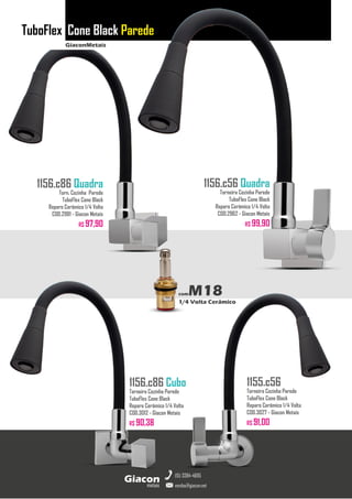 GiaconMetais
TuboFlex Cone Black Parede
metais
Giacon
vendas@giacon.net
(15) 3384-4695
1156.c86 Quadra
Torn. Cozinha Parede
TuboFlex Cone Black
Reparo Cerâmico 1/4 Volta
COD.2981 - Giacon Metais
R$ 97,90
1156.c86 Cubo
Torneira Cozinha Parede
TuboFlex Cone Black
Reparo Cerâmico 1/4 Volta
COD.3012 - Giacon Metais
R$ 90,38
1156.c56 Quadra
Torneira Cozinha Parede
TuboFlex Cone Black
Reparo Cerâmico 1/4 Volta
COD.2962 - Giacon Metais
R$ 99,90
1155.c56
Torneira Cozinha Parede
TuboFlex Cone Black
Reparo Cerâmico 1/4 Volta
COD.3027 - Giacon Metais
R$ 91,00
comM18
1/4 Volta Cerâmico
 