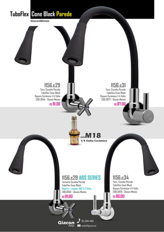 GiaconMetais
TuboFlex Cone Black Parede
metais
Giacon
vendas@giacon.net
(15) 3384-4695
1156.c29 ABS SERIES
Torneira Cozinha Parede
TuboFlex Cone Black
Reparo + volante ABS 1/2 Volta
COD.3052 - Giacon Metais
R$ 81,00
1156.c29
Torn. Cozinha Parede
TuboFlex Cone Black
Reparo Cerâmico 1/4 Volta
COD.3044 - Giacon Metais
R$ 91,00
1156.c31
Torn. Cozinha Parede
TuboFlex Cone Black
Reparo Cerâmico 1/4 Volta
COD.3077 - Giacon Metais
R$ 87,00
1156.c34
Torn. Cozinha Parede
TuboFlex Cone Black
Reparo Cerâmico 1/4 Volta
COD.2820 - Giacon Metais
R$ 80,00
comM18
1/4 Volta Cerâmico
 