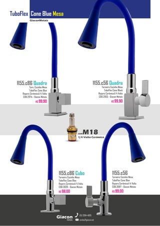 GiaconMetais
TuboFlex Cone Blue Mesa
metais
Giacon
vendas@giacon.net
(15) 3384-4695
1155.c86 Quadra
Torn. Cozinha Mesa
TuboFlex Cone Blue
Reparo Cerâmico1/4 Volta
COD.2974 - Giacon Metais
R$ 99,90
1155.c86 Cubo
Torneira Cozinha Mesa
TuboFlex Cone Blue
Reparo Cerâmico1/4 Volta
COD.3020 - Giacon Metais
R$ 98,00
1155.c56 Quadra
Torneira Cozinha Mesa
TuboFlex Cone Black
Reparo Cerâmico1/4 Volta
COD.2955 - Giacon Metais
R$ 99,90
1155.c56
Torneira Cozinha Mesa
TuboFlex Cone Blue
Reparo Cerâmico1/4 Volta
COD.3087 - Giacon Metais
R$ 99,00
comM18
1/4 Volta Cerâmico
 