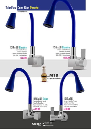 GiaconMetais
TuboFlex Cone Blue Parede
metais
Giacon
vendas@giacon.net
(15) 3384-4695
1156.c86 Quadra
Torn. Cozinha Parede
TuboFlex Cone Blue
Reparo Cerâmico 1/4 Volta
COD.2982 - Giacon Metais
R$ 97,90
1156.c86 Cubo
Torneira Cozinha Parede
TuboFlex Cone Blue
Reparo Cerâmico 1/4 Volta
COD.3039 - Giacon Metais
R$ 89,90
1156.c56 Quadra
Torneira Cozinha Parede
TuboFlex Cone Black
Reparo Cerâmico 1/4 Volta
COD.2963 - Giacon Metais
R$ 99,90
1156.c56
Torneira Cozinha Parede
TuboFlex Cone Blue
Reparo Cerâmico 1/4 Volta
COD.3086 - Giacon Metais
R$ 91,00
comM18
1/4 Volta Cerâmico
 