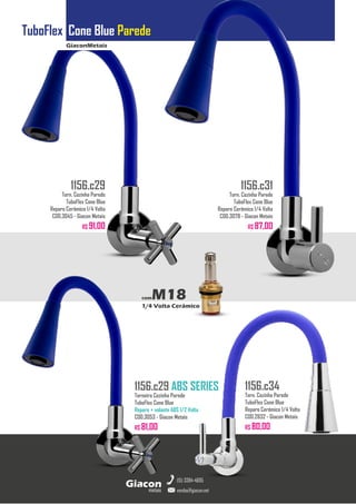 GiaconMetais
TuboFlex Cone Blue Parede
metais
Giacon
vendas@giacon.net
(15) 3384-4695
1156.c29 ABS SERIES
Torneira Cozinha Parede
TuboFlex Cone Blue
Reparo + volante ABS 1/2 Volta
COD.3053 - Giacon Metais
R$ 81,00
1156.c29
Torn. Cozinha Parede
TuboFlex Cone Blue
Reparo Cerâmico 1/4 Volta
COD.3045 - Giacon Metais
R$ 91,00
1156.c31
Torn. Cozinha Parede
TuboFlex Cone Blue
Reparo Cerâmico 1/4 Volta
COD.3078 - Giacon Metais
R$ 87,00
1156.c34
Torn. Cozinha Parede
TuboFlex Cone Blue
Reparo Cerâmico 1/4 Volta
COD.2832 - Giacon Metais
R$ 80,00
comM18
1/4 Volta Cerâmico
 