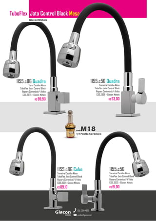 GiaconMetais
TuboFlex Jato Control Black Mesa
metais
Giacon
vendas@giacon.net
(15) 3384-4695
1155.c86 Quadra
Torn. Cozinha Mesa
TuboFlex Jato Control Black
Reparo Cerâmico1/4 Volta
COD.2975 - Giacon Metais
R$ 89,90
1155.c86 Cubo
Torneira Cozinha Mesa
TuboFlex Jato Control Black
Reparo Cerâmico1/4 Volta
COD.3021 - Giacon Metais
R$ 89,10
1155.c56 Quadra
Torneira Cozinha Mesa
TuboFlex Jato Control Black
Reparo Cerâmico1/4 Volta
COD.2956 - Giacon Metais
R$ 93,00
1155.c56
Torneira Cozinha Mesa
TuboFlex Jato Control Black
Reparo Cerâmico1/4 Volta
COD.3035 - Giacon Metais
R$ 91,00
comM18
1/4 Volta Cerâmico
 
