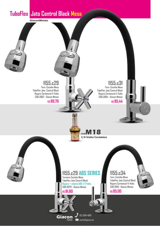GiaconMetais
TuboFlex Jato Control Black Mesa
metais
Giacon
vendas@giacon.net
(15) 3384-4695
1155.c29 ABS SERIES
Torneira Cozinha Mesa
TuboFlex Jato Control Black
Reparo + volante ABS 1/2 Volta
COD.3070 - Giacon Metais
R$ 81,80
1155.c29
Torn. Cozinha Mesa
TuboFlex Jato Control Black
Reparo Cerâmico1/4 Volta
COD.3062 - Giacon Metais
R$ 89,70
1155.c31
Torn. Cozinha Mesa
TuboFlex Jato Control Black
Reparo Cerâmico1/4 Volta
COD.3084 - Giacon Metais
R$ 85,44
1155.c34
Torn. Cozinha Mesa
TuboFlex Jato Control Black
Reparo Cerâmico1/4 Volta
COD.2819 - Giacon Metais
R$ 85,00
comM18
1/4 Volta Cerâmico
 