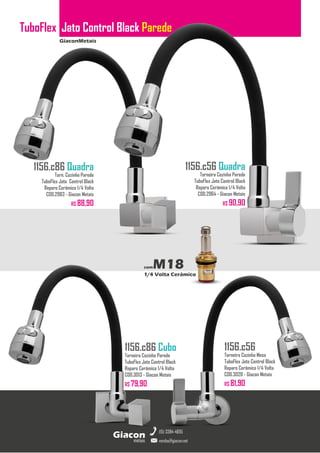 GiaconMetais
TuboFlex Jato Control Black Parede
metais
Giacon
vendas@giacon.net
(15) 3384-4695
1156.c86 Quadra
Torn. Cozinha Parede
TuboFlex Jato Control Black
Reparo Cerâmico 1/4 Volta
COD.2983 - Giacon Metais
R$ 88,90
1156.c86 Cubo
Torneira Cozinha Parede
TuboFlex Jato Control Black
Reparo Cerâmico 1/4 Volta
COD.3013 - Giacon Metais
R$ 79,90
1156.c56 Quadra
Torneira Cozinha Parede
TuboFlex Jato Control Black
Reparo Cerâmico 1/4 Volta
COD.2964 - Giacon Metais
R$ 90,90
1156.c56
Torneira Cozinha Mesa
TuboFlex Jato Control Black
Reparo Cerâmico 1/4 Volta
COD.3028 - Giacon Metais
R$ 81,90
comM18
1/4 Volta Cerâmico
 