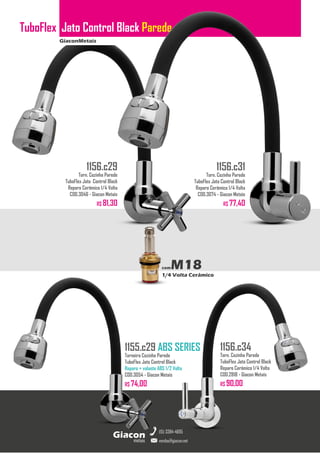 GiaconMetais
TuboFlex Jato Control Black Parede
metais
Giacon
vendas@giacon.net
(15) 3384-4695
1155.c29 ABS SERIES
Torneira Cozinha Parede
TuboFlex Jato Control Black
Reparo + volante ABS 1/2 Volta
COD.3054 - Giacon Metais
R$ 74,00
1156.c29
Torn. Cozinha Parede
TuboFlex Jato Control Black
Reparo Cerâmico 1/4 Volta
COD.3046 - Giacon Metais
R$ 81,30
1156.c31
Torn. Cozinha Parede
TuboFlex Jato Control Black
Reparo Cerâmico 1/4 Volta
COD.3074 - Giacon Metais
R$ 77,40
1156.c34
Torn. Cozinha Parede
TuboFlex Jato Control Black
Reparo Cerâmico 1/4 Volta
COD.2818 - Giacon Metais
R$ 90,00
comM18
1/4 Volta Cerâmico
 