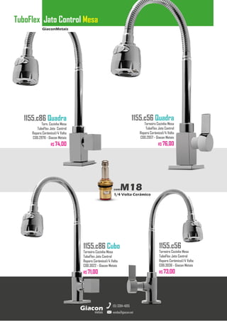 GiaconMetais
TuboFlex Jato Control Mesa
metais
Giacon
vendas@giacon.net
(15) 3384-4695
1155.c86 Quadra
Torn. Cozinha Mesa
TuboFlex Jato Control
Reparo Cerâmico1/4 Volta
COD.2976 - Giacon Metais
R$ 74,00
1155.c86 Cubo
Torneira Cozinha Mesa
TuboFlex Jato Control
Reparo Cerâmico1/4 Volta
COD.3022 - Giacon Metais
R$ 71,00
1155.c56 Quadra
Torneira Cozinha Mesa
TuboFlex Jato Control
Reparo Cerâmico1/4 Volta
COD.2957 - Giacon Metais
R$ 76,00
1155.c56
Torneira Cozinha Mesa
TuboFlex Jato Control
Reparo Cerâmico1/4 Volta
COD.3036 - Giacon Metais
R$ 73,00
comM18
1/4 Volta Cerâmico
 
