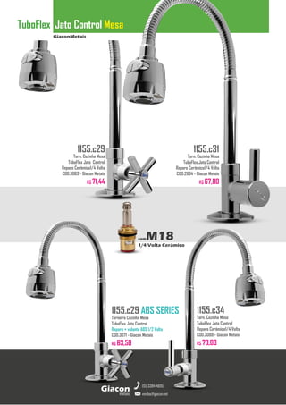 GiaconMetais
TuboFlex Jato Control Mesa
metais
Giacon
vendas@giacon.net
(15) 3384-4695
1155.c29 ABS SERIES
Torneira Cozinha Mesa
TuboFlex Jato Control
Reparo + volante ABS 1/2 Volta
COD.3071 - Giacon Metais
R$ 63,50
1155.c29
Torn. Cozinha Mesa
TuboFlex Jato Control
Reparo Cerâmico1/4 Volta
COD.3063 - Giacon Metais
R$ 71,44
1155.c31
Torn. Cozinha Mesa
TuboFlex Jato Control
Reparo Cerâmico1/4 Volta
COD.2834 - Giacon Metais
R$ 67,00
1155.c34
Torn. Cozinha Mesa
TuboFlex Jato Control
Reparo Cerâmico1/4 Volta
COD.3088 - Giacon Metais
R$ 70,00
comM18
1/4 Volta Cerâmico
 
