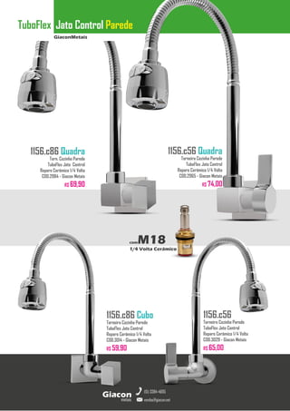 GiaconMetais
TuboFlex Jato Control Parede
metais
Giacon
vendas@giacon.net
(15) 3384-4695
1156.c86 Quadra
Torn. Cozinha Parede
TuboFlex Jato Control
Reparo Cerâmico 1/4 Volta
COD.2984 - Giacon Metais
R$ 69,90
1156.c86 Cubo
Torneira Cozinha Parede
TuboFlex Jato Control
Reparo Cerâmico 1/4 Volta
COD.3014 - Giacon Metais
R$ 59,90
1156.c56 Quadra
Torneira Cozinha Parede
TuboFlex Jato Control
Reparo Cerâmico 1/4 Volta
COD.2965 - Giacon Metais
R$ 74,00
1156.c56
Torneira Cozinha Parede
TuboFlex Jato Control
Reparo Cerâmico 1/4 Volta
COD.3029 - Giacon Metais
R$ 65,00
comM18
1/4 Volta Cerâmico
 