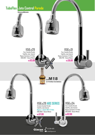 GiaconMetais
TuboFlex Jato Control Parede
metais
Giacon
vendas@giacon.net
(15) 3384-4695
1156.c29 ABS SERIES
Torneira Cozinha Parede
TuboFlex Jato Control
Reparo + volante ABS 1/2 Volta
COD.3055 - Giacon Metais
R$ 57,00
1156.c29
Torn. Cozinha Parede
TuboFlex Jato Control
Reparo Cerâmico 1/4 Volta
COD.3047 - Giacon Metais
R$ 63,00
1156.c31
Torn. Cozinha Parede
TuboFlex Jato Control
Reparo Cerâmico 1/4 Volta
COD.2761 - Giacon Metais
R$ 59,00
1156.c34
Torn. Cozinha Parede
TuboFlex Jato Control
Reparo Cerâmico 1/4 Volta
COD.2829 - Giacon Metais
R$ 62,00
comM18
1/4 Volta Cerâmico
 