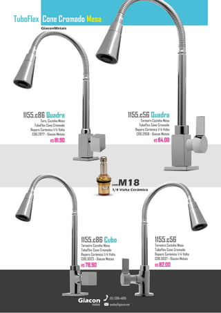 GiaconMetais
TuboFlex Cone Cromado Mesa
metais
Giacon
vendas@giacon.net
(15) 3384-4695
1155.c86 Quadra
Torn. Cozinha Mesa
TuboFlex Cone Cromado
Reparo Cerâmico 1/4 Volta
COD.2977 - Giacon Metais
R$ 81,90
1155.c86 Cubo
Torneira Cozinha Mesa
TuboFlex Cone Cromado
Reparo Cerâmico 1/4 Volta
COD.3023 - Giacon Metais
R$ 78,90
1155.c56 Quadra
Torneira Cozinha Mesa
TuboFlex Cone Cromado
Reparo Cerâmico 1/4 Volta
COD.2958 - Giacon Metais
R$ 84,00
1155.c56
Torneira Cozinha Mesa
TuboFlex Cone Cromado
Reparo Cerâmico 1/4 Volta
COD.3037 - Giacon Metais
R$ 82,00
comM18
1/4 Volta Cerâmico
 