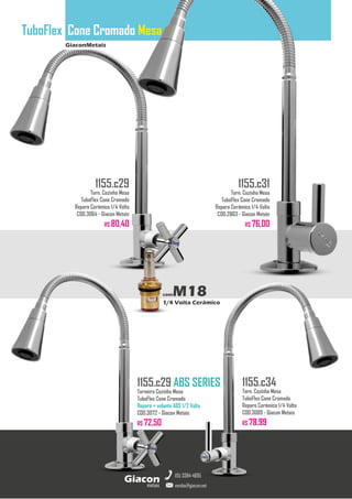 GiaconMetais
TuboFlex Cone Cromado Mesa
metais
Giacon
vendas@giacon.net
(15) 3384-4695
1155.c29 ABS SERIES
Torneira Cozinha Mesa
TuboFlex Cone Cromado
Reparo + volante ABS 1/2 Volta
COD.3072 - Giacon Metais
R$ 72,50
1155.c29
Torn. Cozinha Mesa
TuboFlex Cone Cromado
Reparo Cerâmico 1/4 Volta
COD.3064 - Giacon Metais
R$ 80,40
1155.c31
Torn. Cozinha Mesa
TuboFlex Cone Cromado
Reparo Cerâmico 1/4 Volta
COD.2863 - Giacon Metais
R$ 76,00
1155.c34
Torn. Cozinha Mesa
TuboFlex Cone Cromado
Reparo Cerâmico 1/4 Volta
COD.3089 - Giacon Metais
R$ 78,99
comM18
1/4 Volta Cerâmico
 