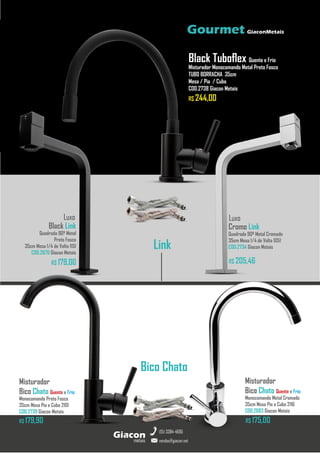 metais
Giacon
vendas@giacon.net
(15) 3384-4695
Gourmet GiaconMetais
Black Link
Quadrada 90º Metal
Preto Fosco
35cm Mesa 1/4 de Volta 1151
COD.2670 Giacon Metais
R$ 179,00
Luxo
R$ 175,00
Misturador
Bico Chato Quente e Frio
Monocomando Metal Cromado
35cm Mesa Pia e Cuba 2116
COD.2683 Giacon Metais
Luxo
Cromo Link
Quadrada 90º Metal Cromado
35cm Mesa 1/4 de Volta 1051
COD.2734 Giacon Metais
R$ 205,46
Misturador
Bico Chato Quente e Frio
Monocomando Preto Fosco
35cm Mesa Pia e Cuba 2101
COD.2739 Giacon Metais
R$ 179,90
Black Tuboflex Quente e Frio
Misturador Monocomando Metal Preto Fosco
TUBO BORRACHA 35cm
Mesa / Pia / Cuba
COD.2738 Giacon Metais
R$ 244,00
Link
Bico Chato
 