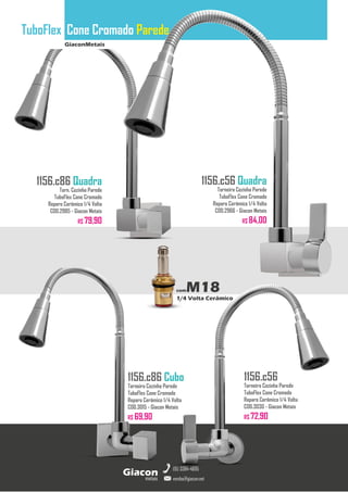 GiaconMetais
TuboFlex Cone Cromado Parede
metais
Giacon
vendas@giacon.net
(15) 3384-4695
1156.c86 Quadra
Torn. Cozinha Parede
TuboFlex Cone Cromado
Reparo Cerâmico 1/4 Volta
COD.2985 - Giacon Metais
R$ 79,90
1156.c86 Cubo
Torneira Cozinha Parede
TuboFlex Cone Cromado
Reparo Cerâmico 1/4 Volta
COD.3015 - Giacon Metais
R$ 69,90
1156.c56 Quadra
Torneira Cozinha Parede
TuboFlex Cone Cromado
Reparo Cerâmico 1/4 Volta
COD.2966 - Giacon Metais
R$ 84,00
1156.c56
Torneira Cozinha Parede
TuboFlex Cone Cromado
Reparo Cerâmico 1/4 Volta
COD.3030 - Giacon Metais
R$ 72,90
comM18
1/4 Volta Cerâmico
 