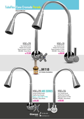 GiaconMetais
TuboFlex Cone Cromado Parede
metais
Giacon
vendas@giacon.net
(15) 3384-4695
1156.c29 ABS SERIES
Torneira Cozinha Parede
TuboFlex Cone Cromado
Reparo + volante ABS 1/2 Volta
COD.3056 - Giacon Metais
R$ 64,00
1156.c29
Torn. Cozinha Parede
TuboFlex Cone Cromado
Reparo Cerâmico 1/4 Volta
COD.3048 - Giacon Metais
R$ 72,00
1156.c31
Torn. Cozinha Parede
TuboFlex Cone Cromado
Reparo Cerâmico 1/4 Volta
COD.2862 - Giacon Metais
R$ 68,00
1156.c34
Torn. Cozinha Parede
TuboFlex Cone Cromado
Reparo Cerâmico 1/4 Volta
COD.3090 - Giacon Metais
R$ 69,90
comM18
1/4 Volta Cerâmico
 