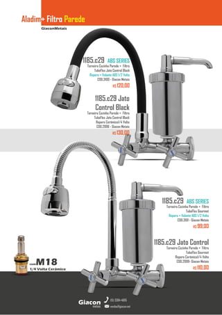 GiaconMetais
Aladim+ Filtro Parede
metais
Giacon
vendas@giacon.net
(15) 3384-4695
comM18
1/4 Volta Cerâmico
1185.c29 Jato
Control Black
Torneira Cozinha Parede + Filtro
TuboFlex Jato Control Black
Reparo Cerâmico1/4 Volta
COD.2998 - Giacon Metais
R$ 130,00
1185.c29 ABS SERIES
Torneira Cozinha Parede + Filtro
TuboFlex Jato Control Black
Reparo + Volante ABS 1/2 Volta
COD.3100 - Giacon Metais
R$ 120,00
1185.c29 Jato Control
Torneira Cozinha Parede + Filtro
TuboFlex Gourmet
Reparo Cerâmico1/4 Volta
COD.2999- Giacon Metais
R$ 110,00
1185.c29 ABS SERIES
Torneira Cozinha Parede + Filtro
TuboFlex Gourmet
Reparo + Volante ABS 1/2 Volta
COD.3101 - Giacon Metais
R$ 99,00
 