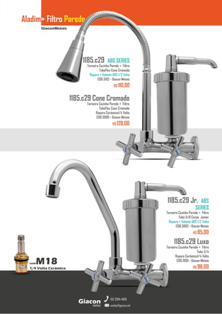 GiaconMetais
Aladim+ Filtro Parede
metais
Giacon
vendas@giacon.net
(15) 3384-4695
comM18
1/4 Volta Cerâmico
1185.c29 Cone Cromado
Torneira Cozinha Parede + Filtro
TuboFlex Cone Cromado
Reparo Cerâmico1/4 Volta
COD.3000 - Giacon Metais
R$ 120,00
1185.c29 ABS SERIES
Torneira Cozinha Parede + Filtro
TuboFlex Cone Cromado
Reparo + Volante ABS 1/2 Volta
COD.3102 - Giacon Metais
R$ 110,00
1185.c29 Luxo
Torneira Cozinha Parede + Filtro
Tubo 3/4
Reparo Cerâmico1/4 Volta
COD.3001 - Giacon Metais
R$ 98,00
1185.c29 Jr. ABS
SERIES
Torneira Cozinha Parede + Filtro
Tubo 5/8 Corpo Junior
Reparo + Volante ABS 1/2 Volta
COD.3002 - Giacon Metais
R$ 85,00
 